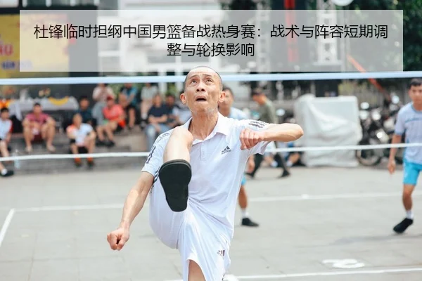 杜锋临时担纲中国男篮备战热身赛：战术与阵容短期调整与轮换影响
