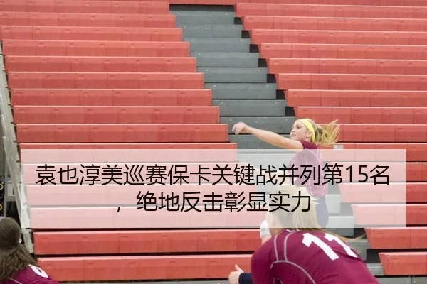 袁也淳美巡赛保卡关键战并列第15名，绝地反击彰显实力